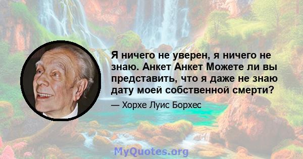 Я ничего не уверен, я ничего не знаю. Анкет Анкет Можете ли вы представить, что я даже не знаю дату моей собственной смерти?