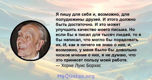 Я пишу для себя и, возможно, для полудюжины друзей. И этого должно быть достаточно. И это может улучшить качество моего письма. Но если бы я писал для тысяч людей, то я бы написал, что могло бы порадовать их. И, как я