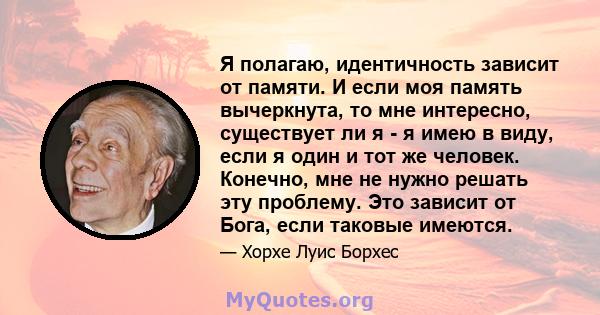 Я полагаю, идентичность зависит от памяти. И если моя память вычеркнута, то мне интересно, существует ли я - я имею в виду, если я один и тот же человек. Конечно, мне не нужно решать эту проблему. Это зависит от Бога,