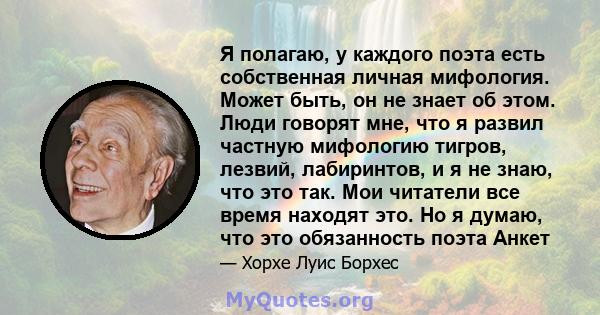 Я полагаю, у каждого поэта есть собственная личная мифология. Может быть, он не знает об этом. Люди говорят мне, что я развил частную мифологию тигров, лезвий, лабиринтов, и я не знаю, что это так. Мои читатели все