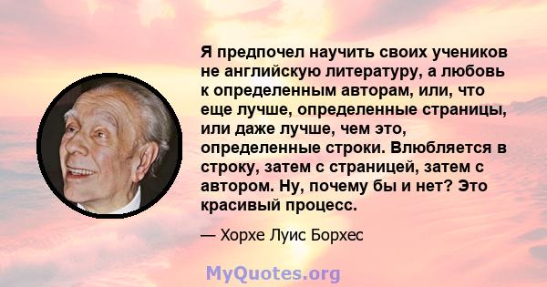 Я предпочел научить своих учеников не английскую литературу, а любовь к определенным авторам, или, что еще лучше, определенные страницы, или даже лучше, чем это, определенные строки. Влюбляется в строку, затем с