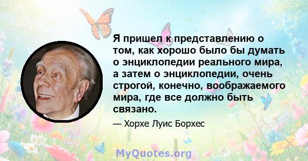 Я пришел к представлению о том, как хорошо было бы думать о энциклопедии реального мира, а затем о энциклопедии, очень строгой, конечно, воображаемого мира, где все должно быть связано.