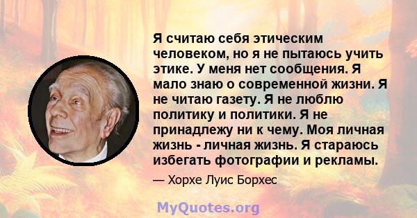 Я считаю себя этическим человеком, но я не пытаюсь учить этике. У меня нет сообщения. Я мало знаю о современной жизни. Я не читаю газету. Я не люблю политику и политики. Я не принадлежу ни к чему. Моя личная жизнь -