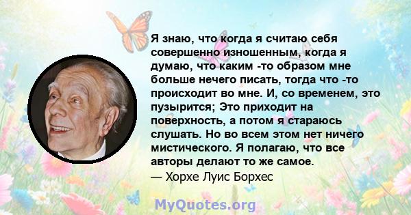 Я знаю, что когда я считаю себя совершенно изношенным, когда я думаю, что каким -то образом мне больше нечего писать, тогда что -то происходит во мне. И, со временем, это пузырится; Это приходит на поверхность, а потом