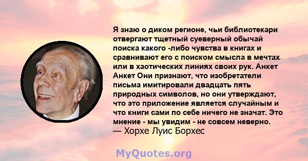 Я знаю о диком регионе, чьи библиотекари отвергают тщетный суеверный обычай поиска какого -либо чувства в книгах и сравнивают его с поиском смысла в мечтах или в хаотических линиях своих рук. Анкет Анкет Они признают,