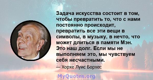 Задача искусства состоит в том, чтобы превратить то, что с нами постоянно происходит, превратить все эти вещи в символы, в музыку, в нечто, что может длиться в памяти Мэн. Это наш долг. Если мы не выполняем это, мы