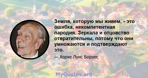 Земля, которую мы живем, - это ошибка, некомпетентная пародия. Зеркала и отцовство отвратительны, потому что они умножаются и подтверждают это.