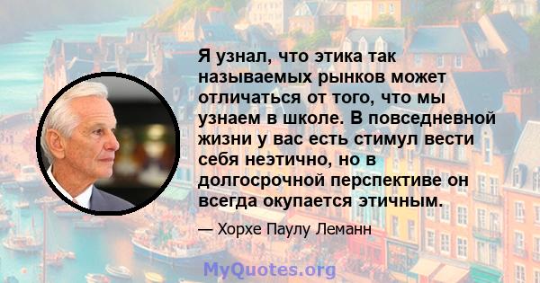 Я узнал, что этика так называемых рынков может отличаться от того, что мы узнаем в школе. В повседневной жизни у вас есть стимул вести себя неэтично, но в долгосрочной перспективе он всегда окупается этичным.