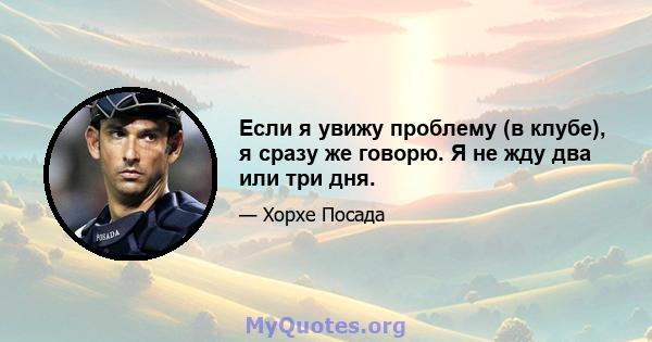 Если я увижу проблему (в клубе), я сразу же говорю. Я не жду два или три дня.