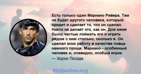 Есть только один Мариано Ривера. Там не будет другого человека, который придет и сделает то, что он сделал. Никто не делает это, как он. Для меня было честью поймать его и играть рядом с ним столько, сколько я. Он