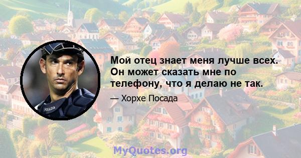 Мой отец знает меня лучше всех. Он может сказать мне по телефону, что я делаю не так.