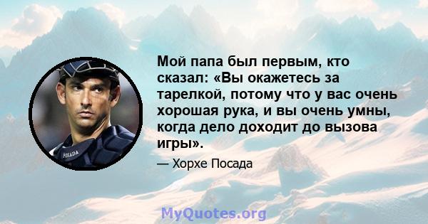 Мой папа был первым, кто сказал: «Вы окажетесь за тарелкой, потому что у вас очень хорошая рука, и вы очень умны, когда дело доходит до вызова игры».