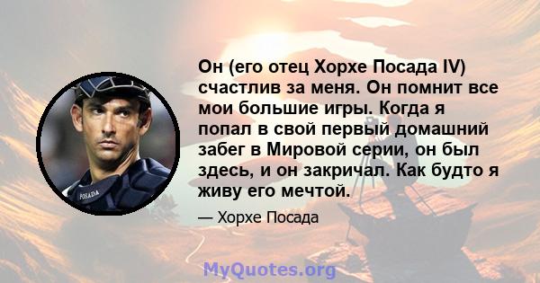 Он (его отец Хорхе Посада IV) счастлив за меня. Он помнит все мои большие игры. Когда я попал в свой первый домашний забег в Мировой серии, он был здесь, и он закричал. Как будто я живу его мечтой.