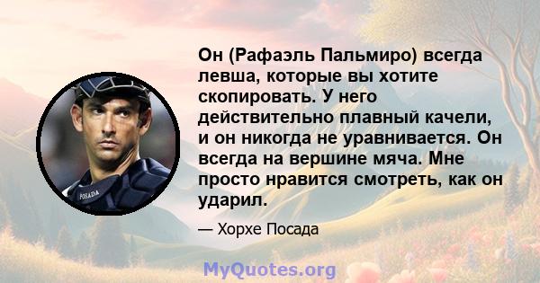 Он (Рафаэль Пальмиро) всегда левша, которые вы хотите скопировать. У него действительно плавный качели, и он никогда не уравнивается. Он всегда на вершине мяча. Мне просто нравится смотреть, как он ударил.