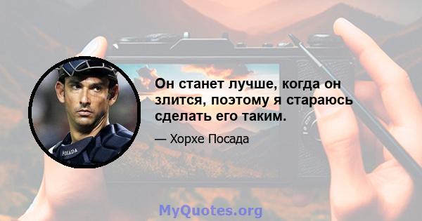 Он станет лучше, когда он злится, поэтому я стараюсь сделать его таким.