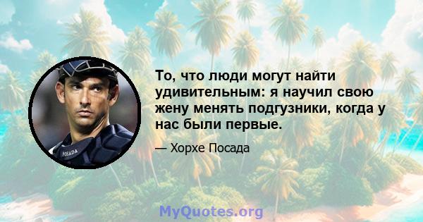 То, что люди могут найти удивительным: я научил свою жену менять подгузники, когда у нас были первые.