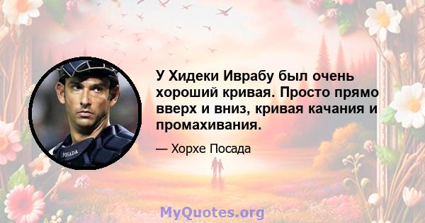 У Хидеки Иврабу был очень хороший кривая. Просто прямо вверх и вниз, кривая качания и промахивания.