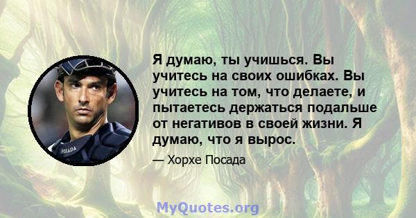 Я думаю, ты учишься. Вы учитесь на своих ошибках. Вы учитесь на том, что делаете, и пытаетесь держаться подальше от негативов в своей жизни. Я думаю, что я вырос.