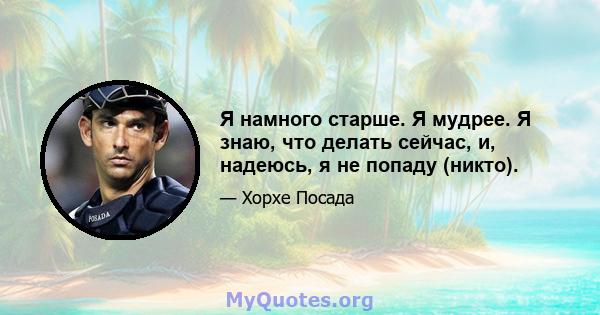 Я намного старше. Я мудрее. Я знаю, что делать сейчас, и, надеюсь, я не попаду (никто).