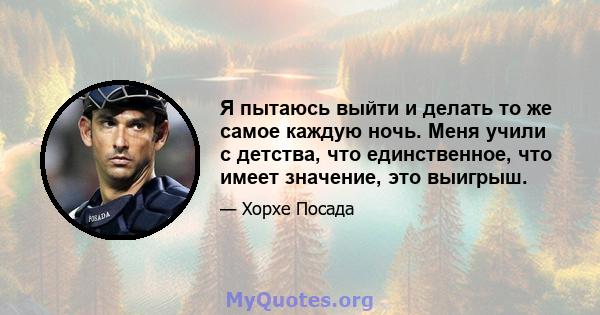 Я пытаюсь выйти и делать то же самое каждую ночь. Меня учили с детства, что единственное, что имеет значение, это выигрыш.