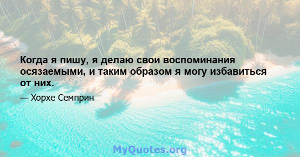 Когда я пишу, я делаю свои воспоминания осязаемыми, и таким образом я могу избавиться от них.