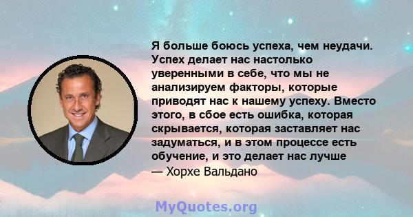 Я больше боюсь успеха, чем неудачи. Успех делает нас настолько уверенными в себе, что мы не анализируем факторы, которые приводят нас к нашему успеху. Вместо этого, в сбое есть ошибка, которая скрывается, которая