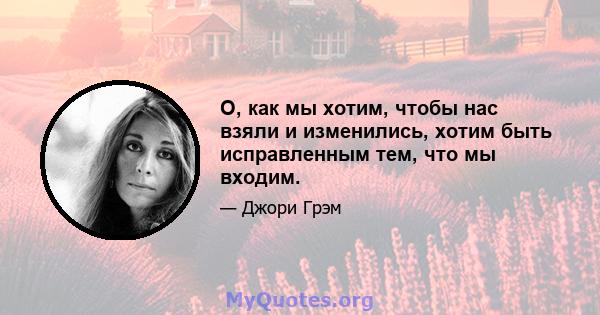 О, как мы хотим, чтобы нас взяли и изменились, хотим быть исправленным тем, что мы входим.