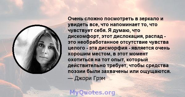 Очень сложно посмотреть в зеркало и увидеть все, что напоминает то, что чувствует себя. Я думаю, что дискомфорт, этот дислокация, распад - это необработанное отсутствие чувства целого - эта дисморфия - является очень