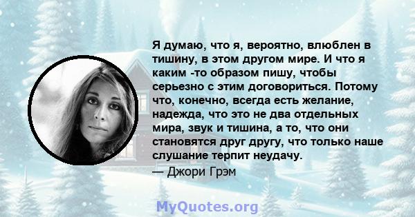 Я думаю, что я, вероятно, влюблен в тишину, в этом другом мире. И что я каким -то образом пишу, чтобы серьезно с этим договориться. Потому что, конечно, всегда есть желание, надежда, что это не два отдельных мира, звук