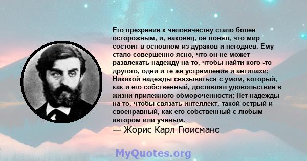 Его презрение к человечеству стало более осторожным, и, наконец, он понял, что мир состоит в основном из дураков и негодяев. Ему стало совершенно ясно, что он не может развлекать надежду на то, чтобы найти кого -то