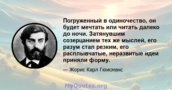 Погруженный в одиночество, он будет мечтать или читать далеко до ночи. Затянувшим созерцанием тех же мыслей, его разум стал резким, его расплывчатые, неразвитые идеи приняли форму.