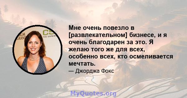 Мне очень повезло в [развлекательном] бизнесе, и я очень благодарен за это. Я желаю того же для всех, особенно всех, кто осмеливается мечтать.