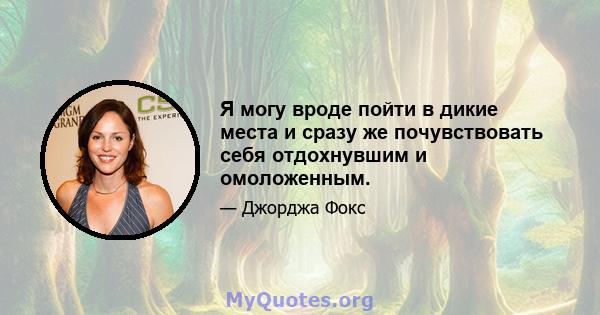 Я могу вроде пойти в дикие места и сразу же почувствовать себя отдохнувшим и омоложенным.