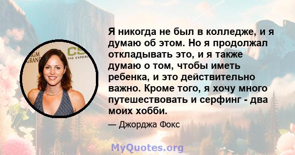 Я никогда не был в колледже, и я думаю об этом. Но я продолжал откладывать это, и я также думаю о том, чтобы иметь ребенка, и это действительно важно. Кроме того, я хочу много путешествовать и серфинг - два моих хобби.