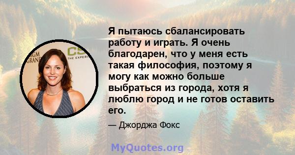 Я пытаюсь сбалансировать работу и играть. Я очень благодарен, что у меня есть такая философия, поэтому я могу как можно больше выбраться из города, хотя я люблю город и не готов оставить его.