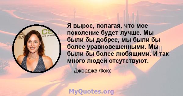 Я вырос, полагая, что мое поколение будет лучше. Мы были бы добрее, мы были бы более уравновешенными. Мы были бы более любящими. И так много людей отсутствуют.