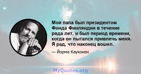 Мой папа был президентом Фонда Финляндии в течение ряда лет, и был период времени, когда он пытался привлечь меня. Я рад, что наконец вошел.