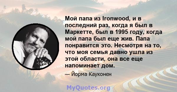 Мой папа из Ironwood, и в последний раз, когда я был в Маркетте, был в 1995 году, когда мой папа был еще жив. Папа понравится это. Несмотря на то, что моя семья давно ушла из этой области, она все еще напоминает дом.