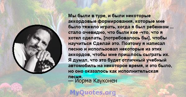 Мы были в туре, и были некоторые аккордовые формирования, которые мне было тяжело играть, когда я был ребенком ... стало очевидно, что были кое -что, что я хотел сделать, [потребовалось бы], чтобы научиться Сделай это.