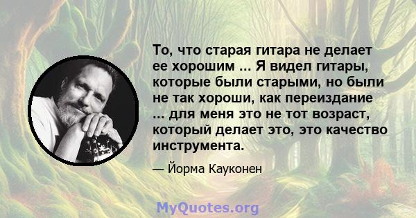 То, что старая гитара не делает ее хорошим ... Я видел гитары, которые были старыми, но были не так хороши, как переиздание ... для меня это не тот возраст, который делает это, это качество инструмента.