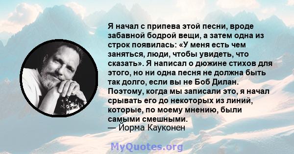 Я начал с припева этой песни, вроде забавной бодрой вещи, а затем одна из строк появилась: «У меня есть чем заняться, люди, чтобы увидеть, что сказать». Я написал о дюжине стихов для этого, но ни одна песня не должна