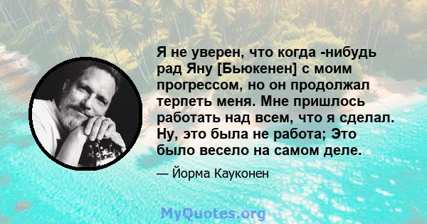 Я не уверен, что когда -нибудь рад Яну [Бьюкенен] с моим прогрессом, но он продолжал терпеть меня. Мне пришлось работать над всем, что я сделал. Ну, это была не работа; Это было весело на самом деле.