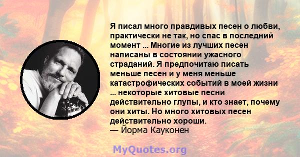 Я писал много правдивых песен о любви, практически не так, но спас в последний момент ... Многие из лучших песен написаны в состоянии ужасного страданий. Я предпочитаю писать меньше песен и у меня меньше