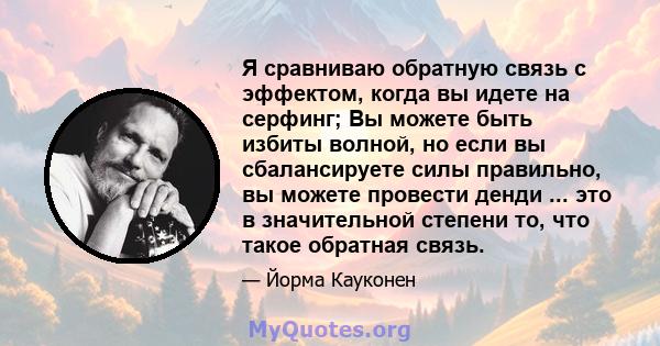 Я сравниваю обратную связь с эффектом, когда вы идете на серфинг; Вы можете быть избиты волной, но если вы сбалансируете силы правильно, вы можете провести денди ... это в значительной степени то, что такое обратная