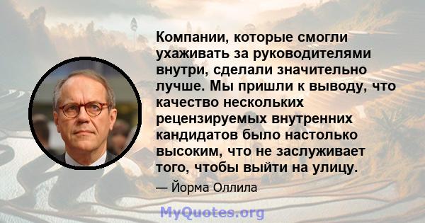 Компании, которые смогли ухаживать за руководителями внутри, сделали значительно лучше. Мы пришли к выводу, что качество нескольких рецензируемых внутренних кандидатов было настолько высоким, что не заслуживает того,