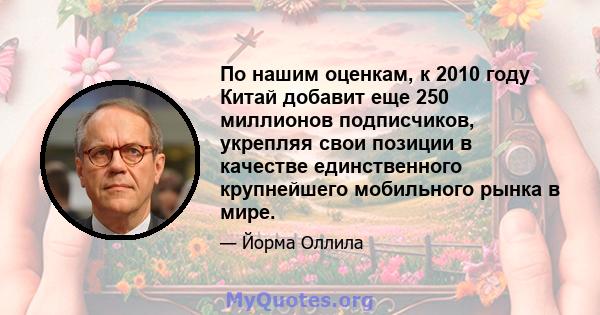 По нашим оценкам, к 2010 году Китай добавит еще 250 миллионов подписчиков, укрепляя свои позиции в качестве единственного крупнейшего мобильного рынка в мире.