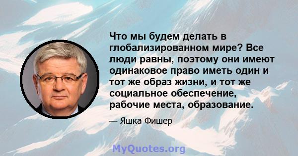 Что мы будем делать в глобализированном мире? Все люди равны, поэтому они имеют одинаковое право иметь один и тот же образ жизни, и тот же социальное обеспечение, рабочие места, образование.