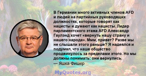 В Германии много активных членов AFD и людей на партийных руководящих должностях, которые говорят как нацисты и думают как нацисты. Лидер парламентского этажа AFD Александр Гаулэнд хочет «вернуть нашу страну и нашего