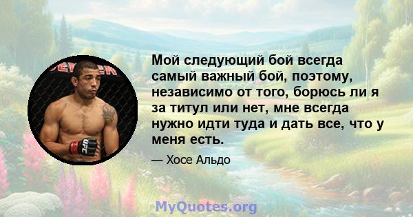 Мой следующий бой всегда самый важный бой, поэтому, независимо от того, борюсь ли я за титул или нет, мне всегда нужно идти туда и дать все, что у меня есть.