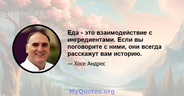 Еда - это взаимодействие с ингредиентами. Если вы поговорите с ними, они всегда расскажут вам историю.